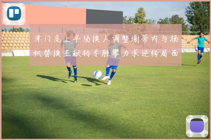 津门虎上半场换人调整谢蒂内与杨帆替换王献钧季胜攀力求逆转局面