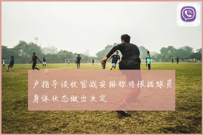 卢指导谈收官战安排称将根据球员身体状态做出决定