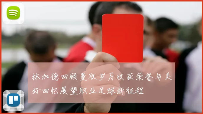 林加德回顾曼联岁月收获荣誉与美好回忆展望职业足球新征程