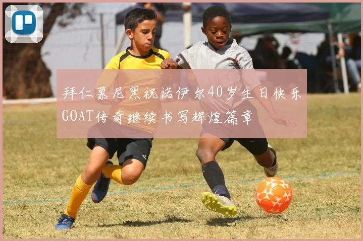 拜仁慕尼黑祝诺伊尔40岁生日快乐GOAT传奇继续书写辉煌篇章