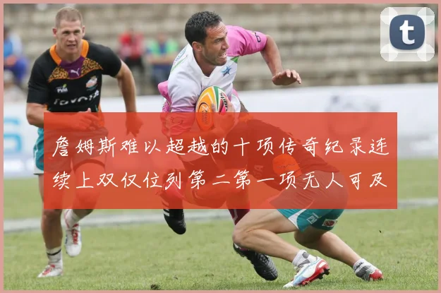 詹姆斯难以超越的十项传奇纪录连续上双仅位列第二第一项无人可及