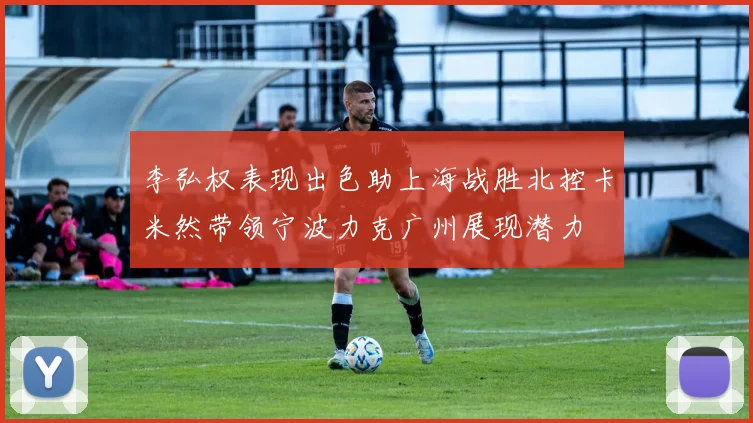 李弘权表现出色助上海战胜北控卡米然带领宁波力克广州展现潜力