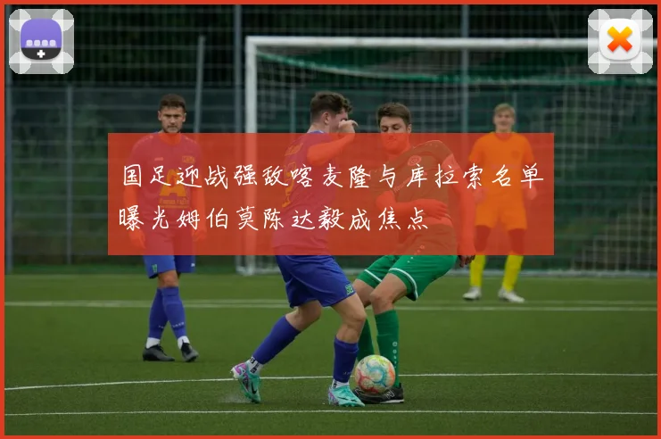 国足迎战强敌喀麦隆与库拉索名单曝光姆伯莫陈达毅成焦点