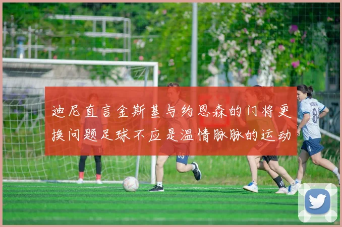 迪尼直言金斯基与约恩森的门将更换问题足球不应是温情脉脉的运动