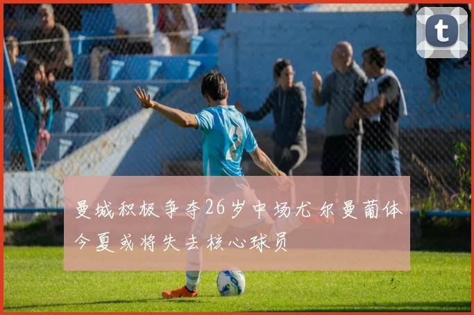 曼城积极争夺26岁中场尤尔曼葡体今夏或将失去核心球员