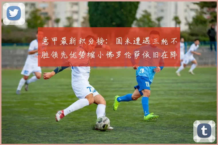 意甲最新积分榜：国米遭遇三轮不胜领先优势缩小佛罗伦萨依旧在降级区边缘挣扎