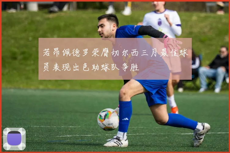 若昂佩德罗荣膺切尔西三月最佳球员表现出色助球队争胜