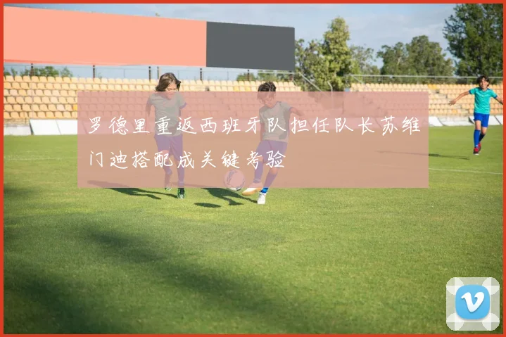 罗德里重返西班牙队担任队长苏维门迪搭配成关键考验