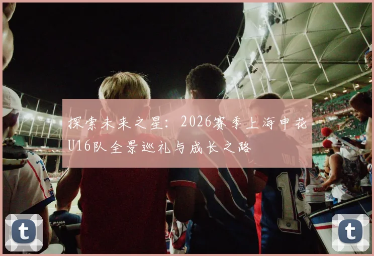 探索未来之星：2026赛季上海申花U16队全景巡礼与成长之路