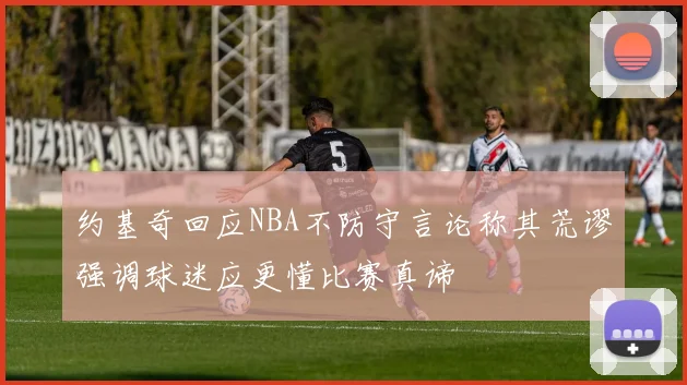 约基奇回应NBA不防守言论称其荒谬强调球迷应更懂比赛真谛