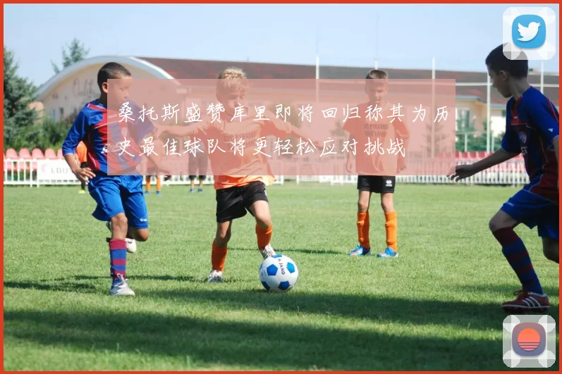 桑托斯盛赞库里即将回归称其为历史最佳球队将更轻松应对挑战