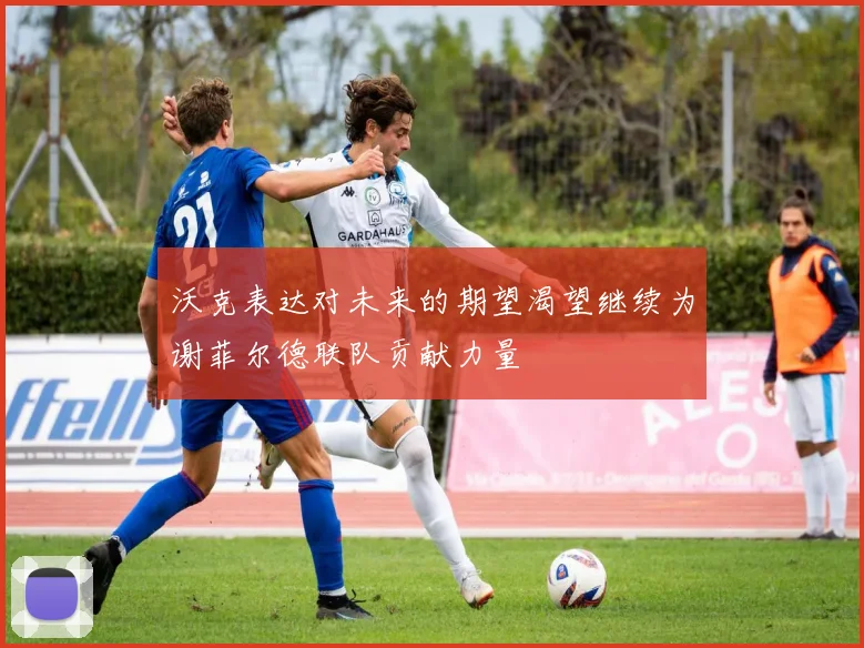 沃克表达对未来的期望渴望继续为谢菲尔德联队贡献力量