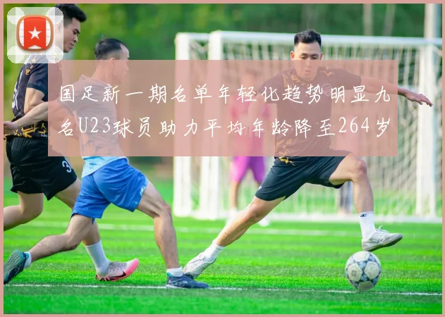 国足新一期名单年轻化趋势明显九名U23球员助力平均年龄降至264岁